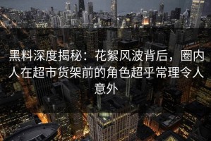 黑料深度揭秘：花絮风波背后，圈内人在超市货架前的角色超乎常理令人意外