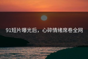 91短片曝光后，心碎情绪席卷全网