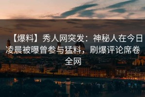 【爆料】秀人网突发：神秘人在今日凌晨被曝曾参与猛料，刷爆评论席卷全网
