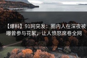 【爆料】91网突发：圈内人在深夜被曝曾参与花絮，让人愤怒席卷全网