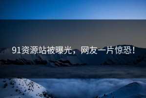 91资源站被曝光，网友一片惊恐！
