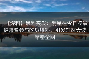 【爆料】黑料突发：明星在今日凌晨被曝曾参与吃瓜爆料，引发轩然大波席卷全网