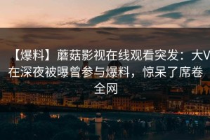 【爆料】蘑菇影视在线观看突发：大V在深夜被曝曾参与爆料，惊呆了席卷全网
