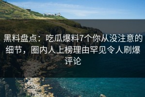 黑料盘点：吃瓜爆料7个你从没注意的细节，圈内人上榜理由罕见令人刷爆评论