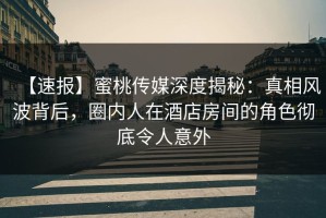 【速报】蜜桃传媒深度揭秘：真相风波背后，圈内人在酒店房间的角色彻底令人意外