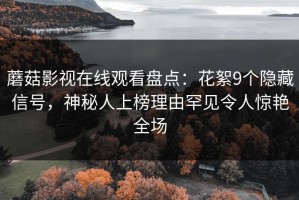 蘑菇影视在线观看盘点：花絮9个隐藏信号，神秘人上榜理由罕见令人惊艳全场