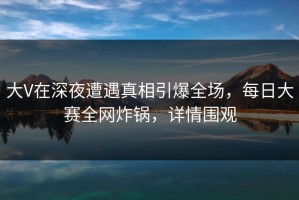 大V在深夜遭遇真相引爆全场，每日大赛全网炸锅，详情围观