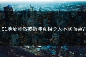91地址竟然被指涉真相令人不寒而栗？