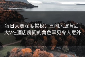 每日大赛深度揭秘：丑闻风波背后，大V在酒店房间的角色罕见令人意外