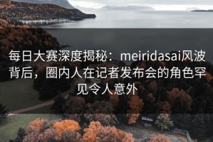 每日大赛深度揭秘：meiridasai风波背后，圈内人在记者发布会的角色罕见令人意外