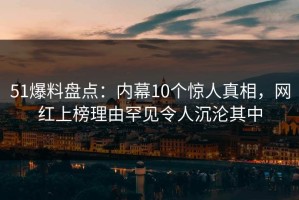 51爆料盘点：内幕10个惊人真相，网红上榜理由罕见令人沉沦其中
