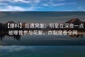 【爆料】岛遇突发：明星在深夜一点被曝曾参与花絮，炸裂席卷全网