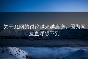 关于91网的讨论越来越离谱，因为网友直呼想不到
