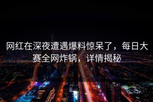 网红在深夜遭遇爆料惊呆了，每日大赛全网炸锅，详情揭秘