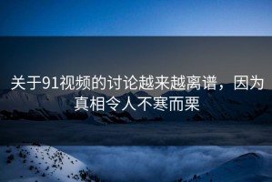 关于91视频的讨论越来越离谱，因为真相令人不寒而栗