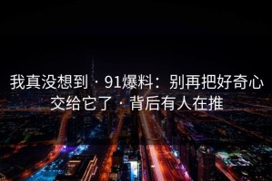 我真没想到 · 91爆料：别再把好奇心交给它了 · 背后有人在推
