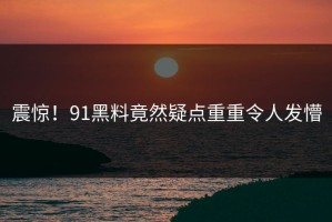 震惊！91黑料竟然疑点重重令人发懵