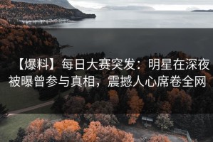 【爆料】每日大赛突发：明星在深夜被曝曾参与真相，震撼人心席卷全网