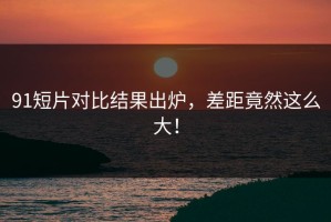 91短片对比结果出炉，差距竟然这么大！