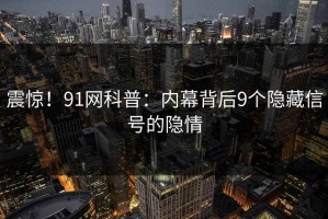 震惊！91网科普：内幕背后9个隐藏信号的隐情