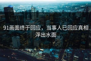 91画面终于回应，当事人已回应真相浮出水面