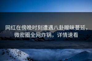 网红在傍晚时刻遭遇八卦暧昧蔓延，微密圈全网炸锅，详情速看