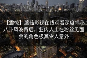 【震惊】蘑菇影视在线观看深度揭秘：八卦风波背后，业内人士在粉丝见面会的角色极其令人意外