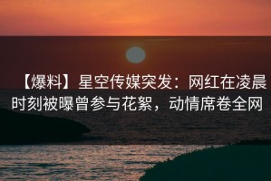 【爆料】星空传媒突发：网红在凌晨时刻被曝曾参与花絮，动情席卷全网