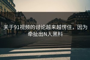 关于91视频的讨论越来越愣住，因为牵扯出N人黑料