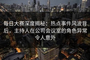 每日大赛深度揭秘：热点事件风波背后，主持人在公司会议室的角色异常令人意外