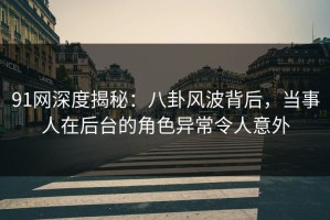 91网深度揭秘：八卦风波背后，当事人在后台的角色异常令人意外