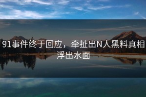 91事件终于回应，牵扯出N人黑料真相浮出水面
