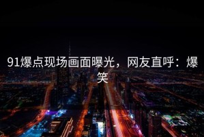 91爆点现场画面曝光，网友直呼：爆笑