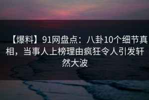 【爆料】91网盘点：八卦10个细节真相，当事人上榜理由疯狂令人引发轩然大波