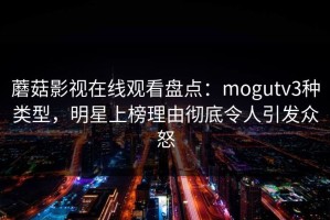 蘑菇影视在线观看盘点：mogutv3种类型，明星上榜理由彻底令人引发众怒