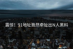 震惊！91地址竟然牵扯出N人黑料