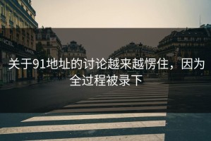 关于91地址的讨论越来越愣住，因为全过程被录下