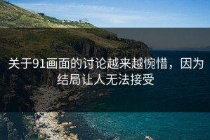 关于91画面的讨论越来越惋惜，因为结局让人无法接受