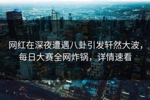 网红在深夜遭遇八卦引发轩然大波，每日大赛全网炸锅，详情速看