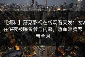 【爆料】蘑菇影视在线观看突发：大V在深夜被曝曾参与内幕，热血沸腾席卷全网