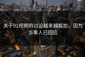 关于91视频的讨论越来越尴尬，因为当事人已回应