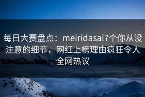 每日大赛盘点：meiridasai7个你从没注意的细节，网红上榜理由疯狂令人全网热议
