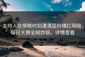 主持人在傍晚时刻遭遇猛料爆红网络，每日大赛全网炸锅，详情查看