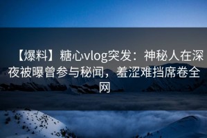 【爆料】糖心vlog突发：神秘人在深夜被曝曾参与秘闻，羞涩难挡席卷全网