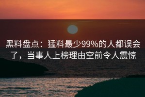 黑料盘点：猛料最少99%的人都误会了，当事人上榜理由空前令人震惊