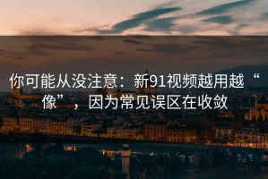 你可能从没注意：新91视频越用越“像”，因为常见误区在收敛