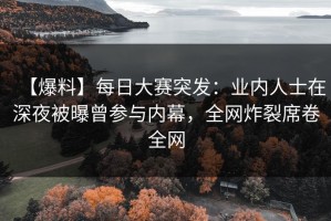 【爆料】每日大赛突发：业内人士在深夜被曝曾参与内幕，全网炸裂席卷全网