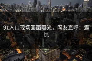 91入口现场画面曝光，网友直呼：震惊