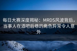 每日大赛深度揭秘：MRDS风波背后，当事人在酒吧后巷的角色异常令人意外