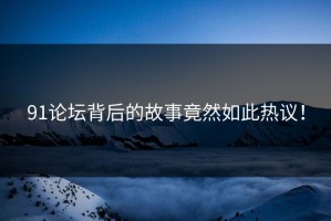 91论坛背后的故事竟然如此热议！